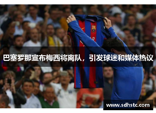 巴塞罗那宣布梅西将离队，引发球迷和媒体热议