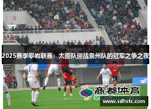 2025赛季攀岩联赛：太原队迎战泉州队的冠军之争之夜